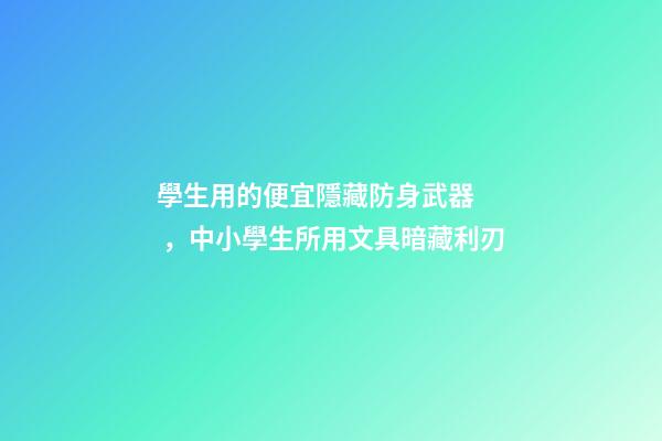學生用的便宜隱藏防身武器，中小學生所用文具暗藏利刃